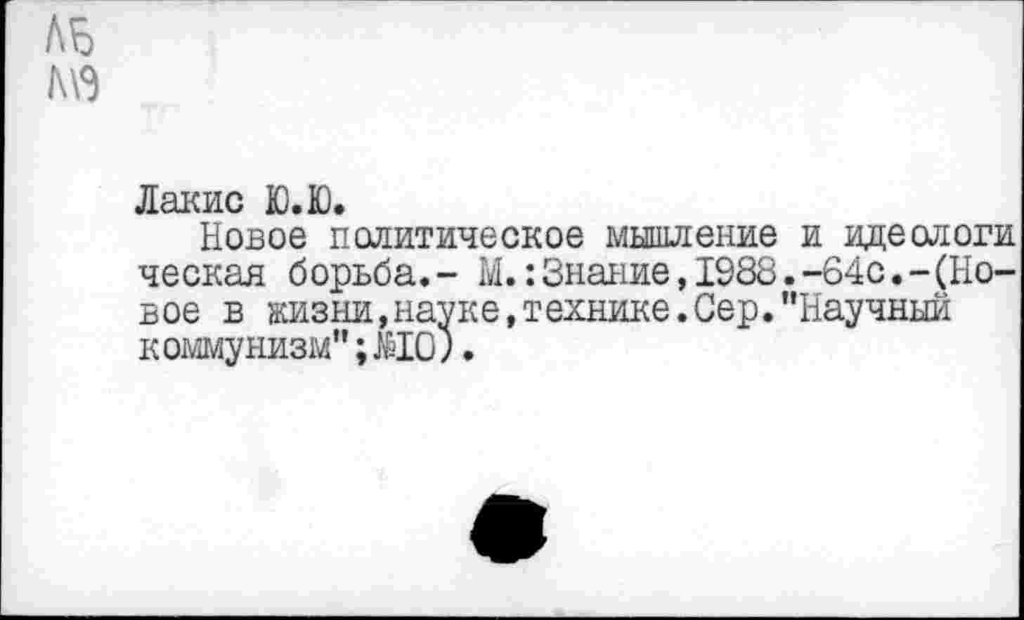 ﻿ль
МЭ
Лакис Ю.Ю.
Новое политическое мышление и идеологи ческая борьба.- М.:Знание,1988.-64с.-(Новое в жизни,науке,технике.Сер."Научный коммунизм"; МО;.